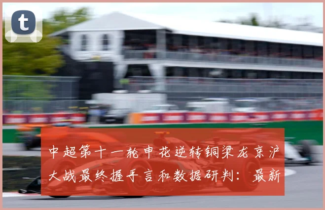 中超第十一轮申花逆转铜梁龙京沪大战最终握手言和数据研判：最新赛事动态与深度分析