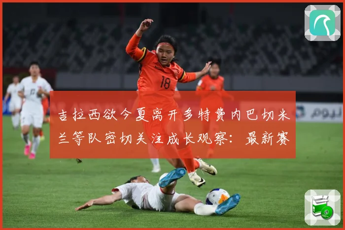 吉拉西欲今夏离开多特费内巴切米兰等队密切关注成长观察：最新赛事动态与深度分析