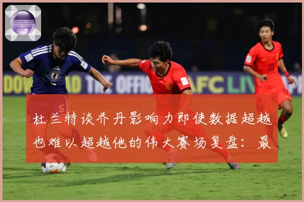 杜兰特谈乔丹影响力即使数据超越也难以超越他的伟大赛场复盘：最新赛事动态与深度分析