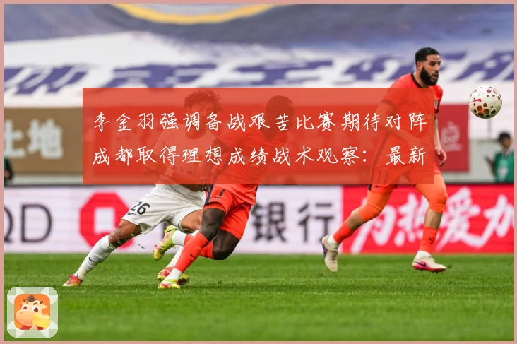 李金羽强调备战艰苦比赛期待对阵成都取得理想成绩战术观察：最新赛事动态与深度分析