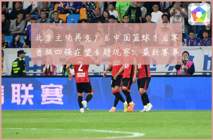 北京主场再克广东中国篮球季后赛晋级四强在望专题观察：最新赛事动态与深度分析