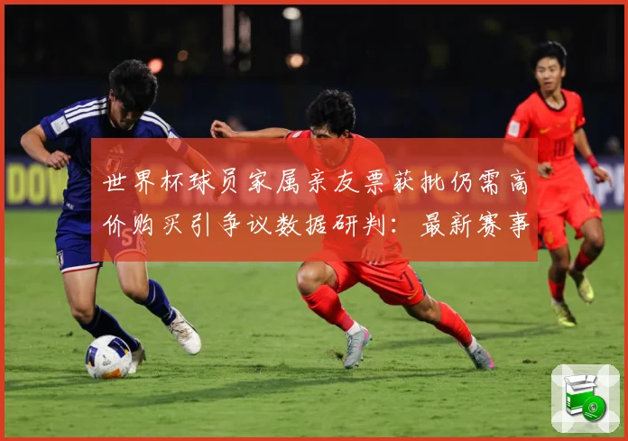 世界杯球员家属亲友票获批仍需高价购买引争议数据研判：最新赛事动态与深度分析