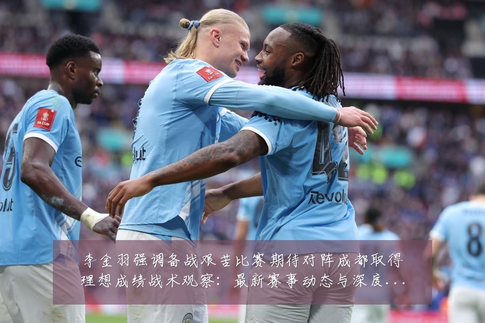 李金羽强调备战艰苦比赛期待对阵成都取得理想成绩战术观察:最新赛事动态与深度分析