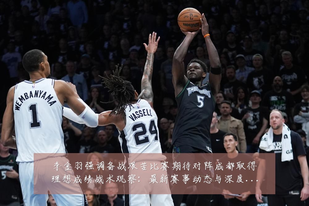李金羽强调备战艰苦比赛期待对阵成都取得理想成绩战术观察：最新赛事动态与深度分析