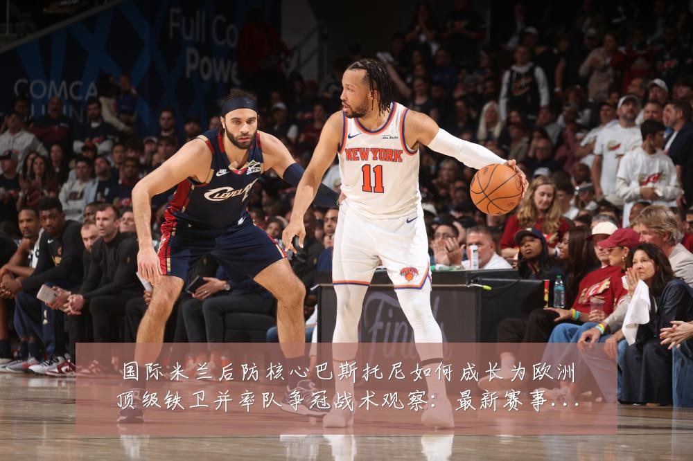 国际米兰后防核心巴斯托尼如何成长为欧洲顶级铁卫并率队争冠战术观察:最新赛事动态与深度分析