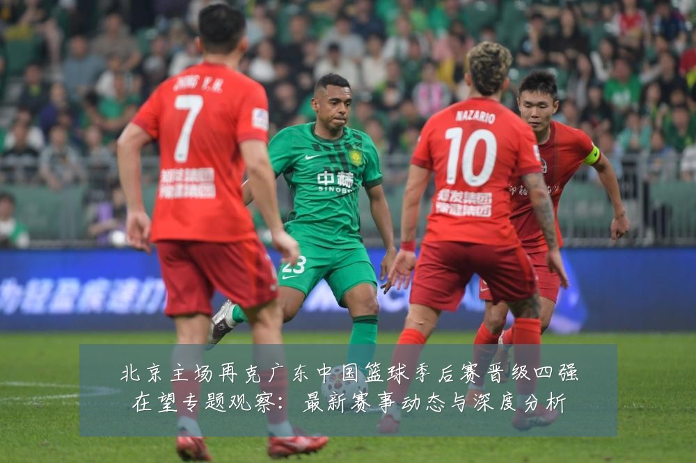 北京主场再克广东中国篮球季后赛晋级四强在望专题观察:最新赛事动态与深度分析