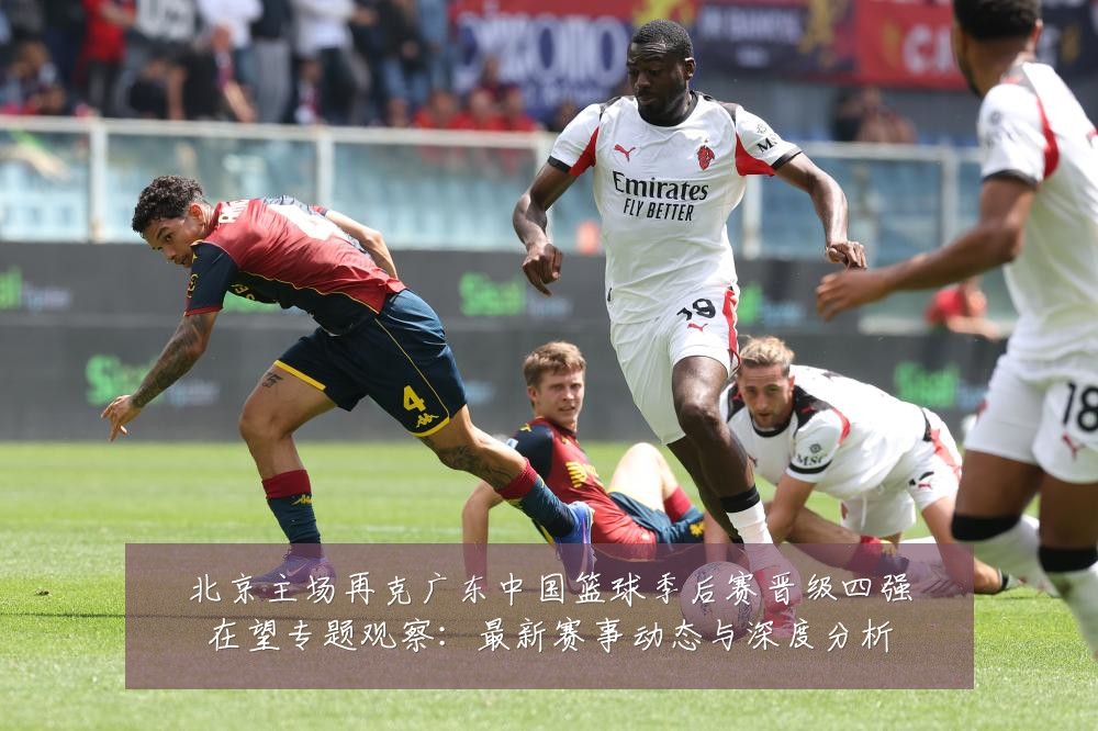 北京主场再克广东中国篮球季后赛晋级四强在望专题观察:最新赛事动态与深度分析