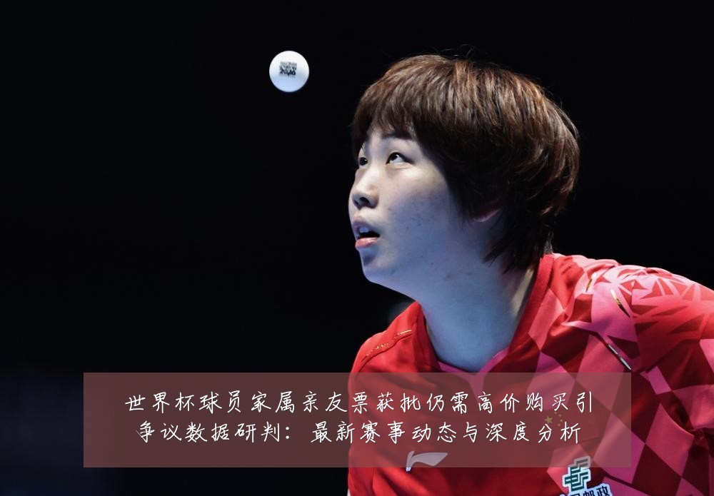 世界杯球员家属亲友票获批仍需高价购买引争议数据研判：最新赛事动态与深度分析