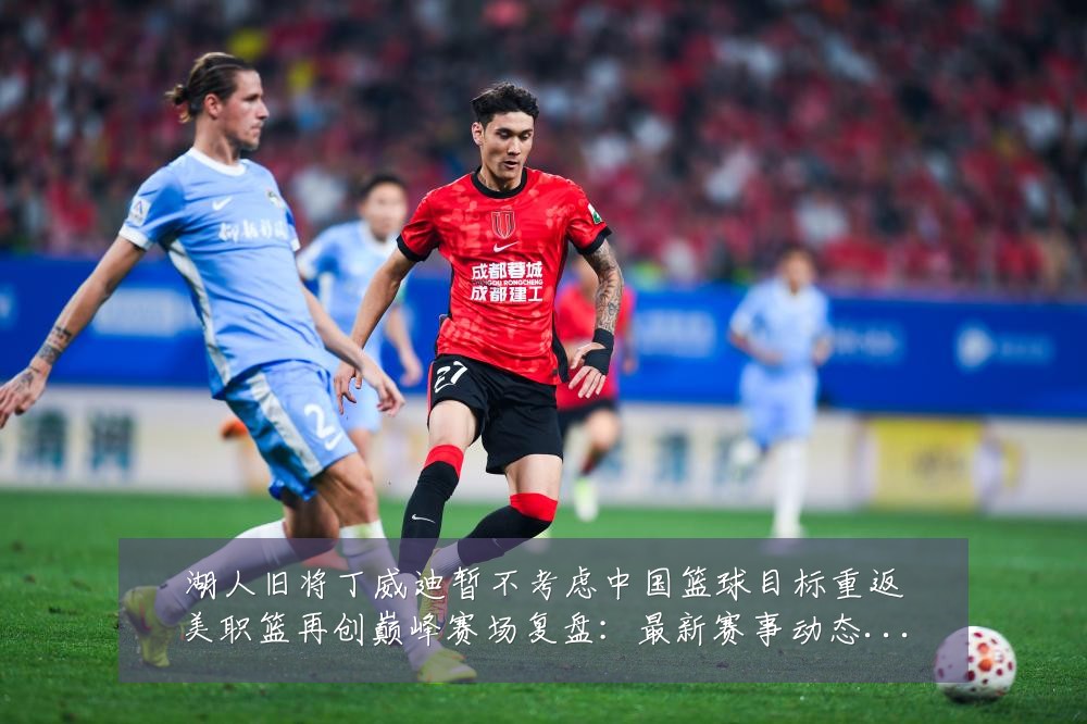 湖人旧将丁威迪暂不考虑中国篮球目标重返美职篮再创巅峰赛场复盘：最新赛事动态与深度分析