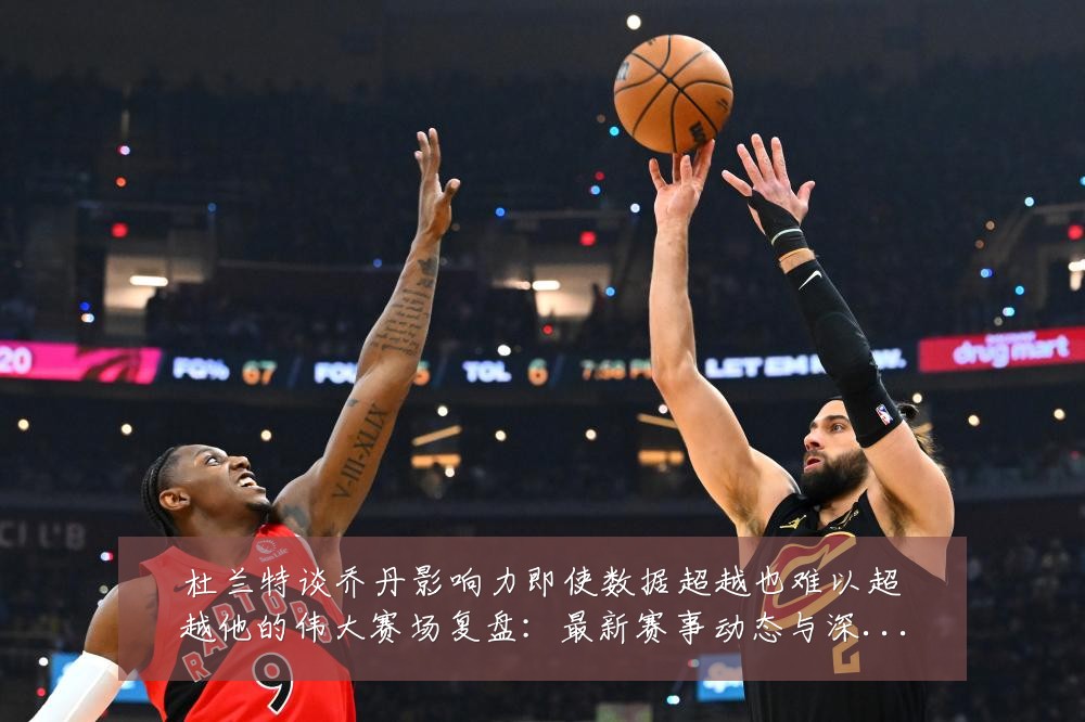 杜兰特谈乔丹影响力即使数据超越也难以超越他的伟大赛场复盘：最新赛事动态与深度分析